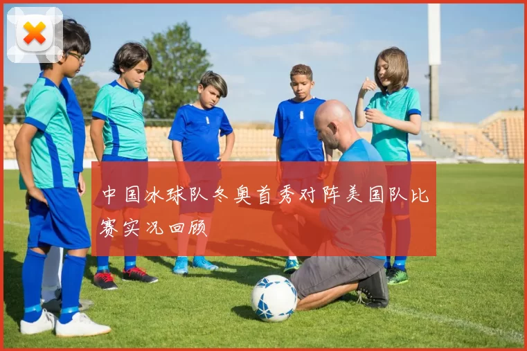 中国冰球队冬奥首秀对阵美国队比赛实况回顾