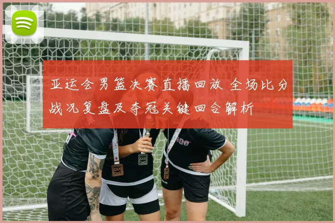 亚运会男篮决赛直播回放 全场比分战况复盘及夺冠关键回合解析