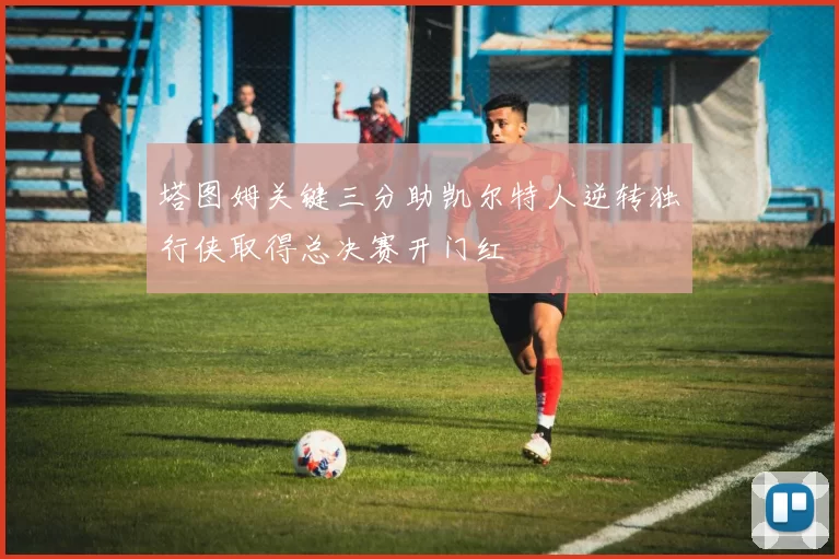 塔图姆关键三分助凯尔特人逆转独行侠取得总决赛开门红