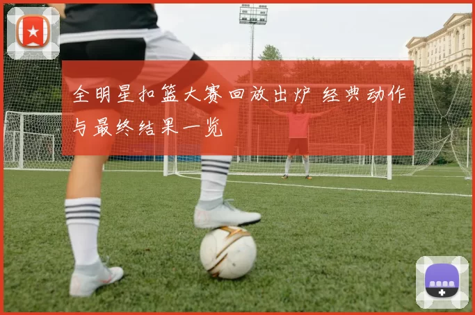 全明星扣篮大赛回放出炉 经典动作与最终结果一览