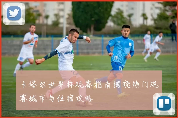 卡塔尔世界杯观赛指南揭晓热门观赛城市与住宿攻略