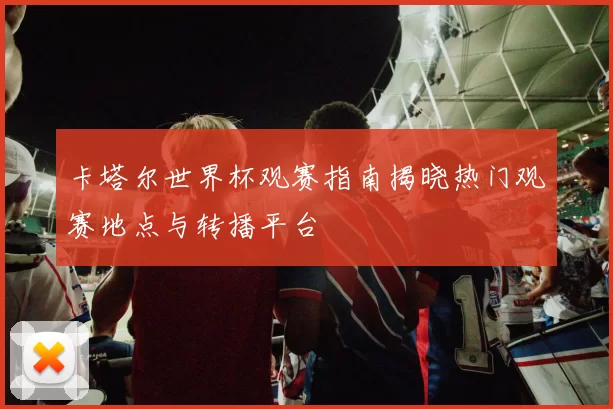 卡塔尔世界杯观赛指南揭晓热门观赛地点与转播平台