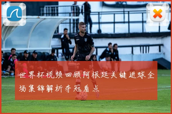 世界杯视频回顾阿根廷关键进球全场集锦解析夺冠看点