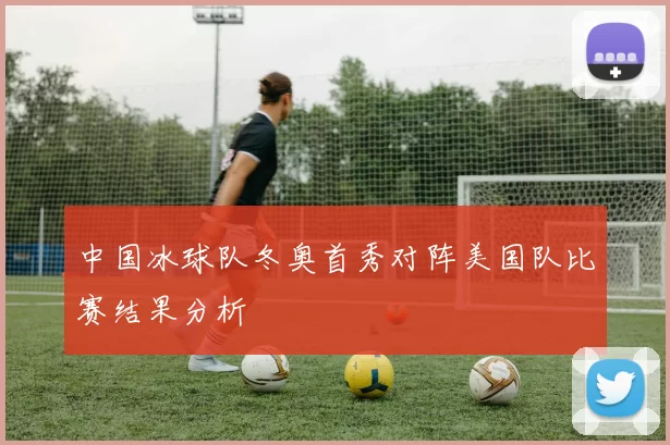 中国冰球队冬奥首秀对阵美国队比赛结果分析