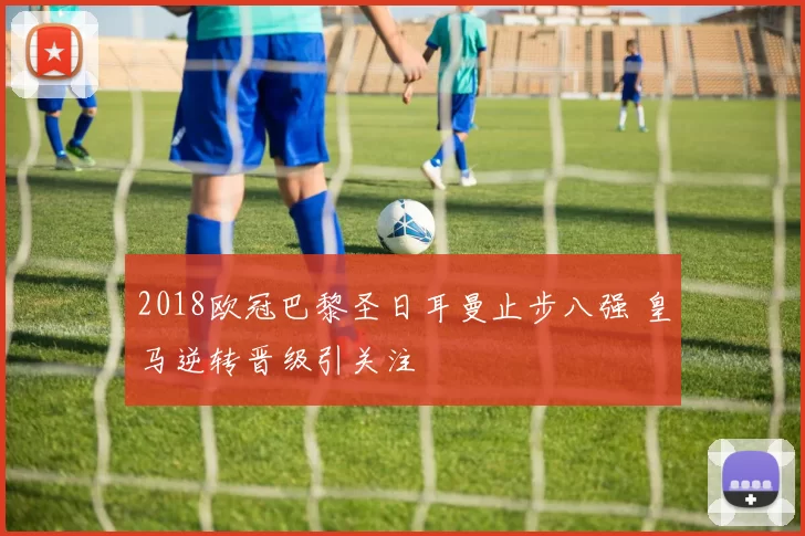 2018欧冠巴黎圣日耳曼止步八强 皇马逆转晋级引关注