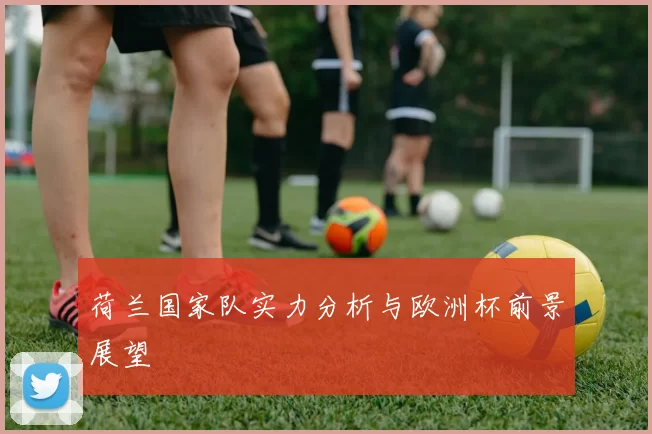 荷兰国家队实力分析与欧洲杯前景展望