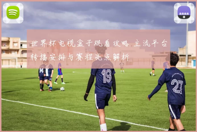 世界杯电视盒子观看攻略 主流平台转播安排与赛程亮点解析