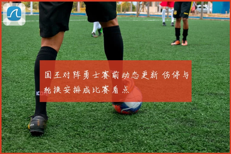 国王对阵勇士赛前动态更新 伤停与轮换安排成比赛看点