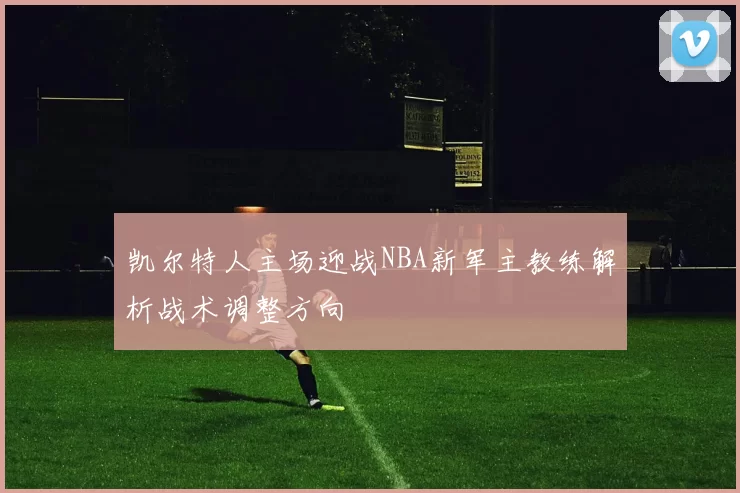 凯尔特人主场迎战NBA新军主教练解析战术调整方向