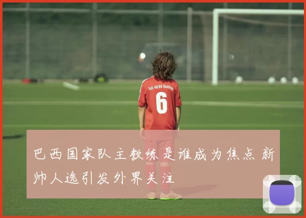 巴西国家队主教练是谁成为焦点 新帅人选引发外界关注