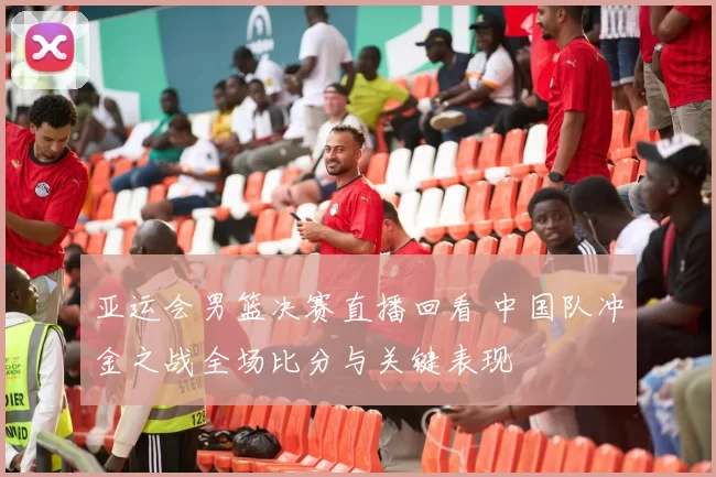 亚运会男篮决赛直播回看 中国队冲金之战全场比分与关键表现