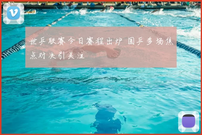 世乒联赛今日赛程出炉 国乒多场焦点对决引关注