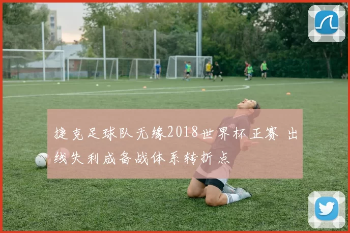 捷克足球队无缘2018世界杯正赛 出线失利成备战体系转折点