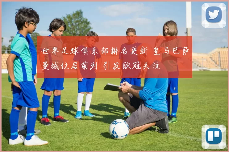 世界足球俱乐部排名更新 皇马巴萨曼城位居前列 引发欧冠关注